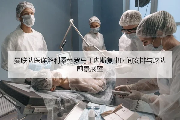 曼联队医详解利桑德罗马丁内斯复出时间安排与球队前景展望