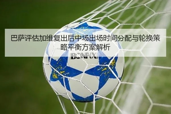 巴萨评估加维复出后中场出场时间分配与轮换策略平衡方案解析